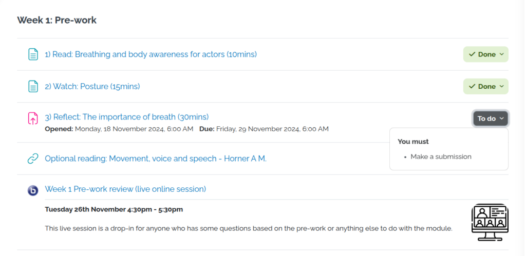 The image shows a Moodle course interface for a "Week 1: Pre-work" section. It displays a list of tasks, including three items:"Read: Breathing and body awareness for actors (10 mins)" – marked as done,
"Watch: Posture (15 mins)" – marked as done,
"Reflect: The importance of breath (30 mins)" – with a due date of Friday, 29 November 2024, 6:00 AM. There is also an optional reading: "Movement, voice and speech - Horner A M." Lastly, there is a live online session titled "Week 1 Pre-work review" on Tuesday, 26th November, 4:30pm - 5:30pm.